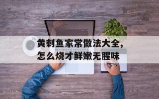 黄刺鱼家常做法大全,怎么烧才鲜嫩无腥味