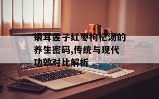 银耳莲子红枣枸杞汤的养生密码,传统与现代功效对比解析