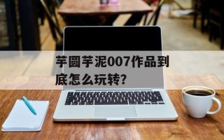 芋圆芋泥007作品到底怎么玩转？