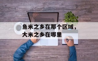 鱼米之乡在那个区域，大米之乡在哪里