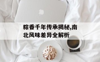 粽香千年传承揭秘,南北风味差异全解析