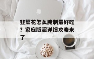 韭菜花怎么腌制最好吃？家庭版超详细攻略来了