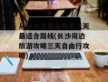从长沙出发自驾游三天最适合路线(长沙周边旅游攻略三天自由行攻略)