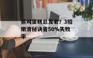 蒸鸡蛋糕总发老？3招嫩滑秘诀省50%失败率