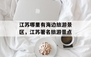 江苏哪里有海边旅游景区，江苏著名旅游景点