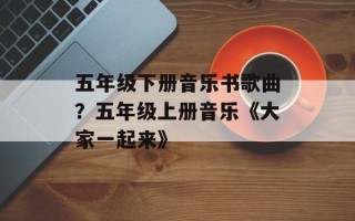 五年级下册音乐书歌曲？五年级上册音乐《大家一起来》