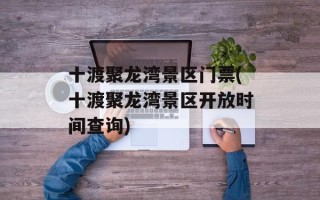 十渡聚龙湾景区门票(十渡聚龙湾景区开放时间查询)