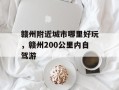赣州附近城市哪里好玩，赣州200公里内自驾游