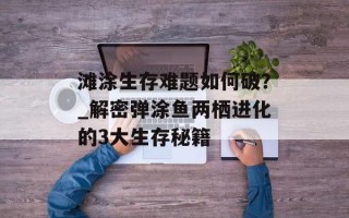 滩涂生存难题如何破？_解密弹涂鱼两栖进化的3大生存秘籍