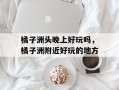 橘子洲头晚上好玩吗，橘子洲附近好玩的地方