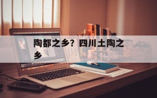 陶都之乡？四川土陶之乡