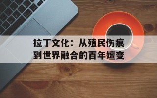 拉丁文化：从殖民伤痕到世界融合的百年嬗变