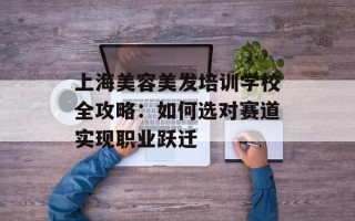上海美容美发培训学校全攻略：如何选对赛道实现职业跃迁