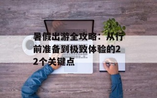 暑假出游全攻略：从行前准备到极致体验的22个关键点