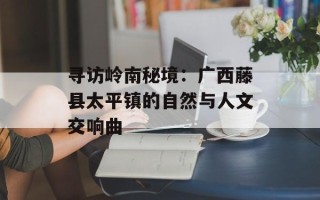 寻访岭南秘境：广西藤县太平镇的自然与人文交响曲