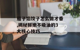 茄子馅饺子怎么做才香,揭秘鲜嫩不吸油的3大核心技巧