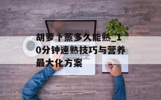 胡萝卜蒸多久能熟_10分钟速熟技巧与营养最大化方案
