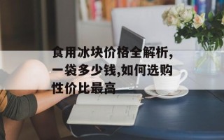 食用冰块价格全解析,一袋多少钱,如何选购性价比最高