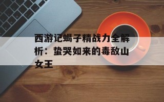 西游记蝎子精战力全解析：蛰哭如来的毒敌山女王