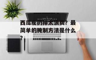 西瓜皮扔掉太浪费？最简单的腌制方法是什么？