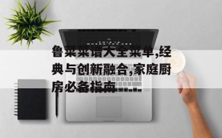鲁菜菜谱大全菜单,经典与创新融合,家庭厨房必备指南