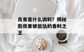 良姜是什么调料？揭秘厨房里被低估的香料之王