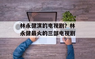 林永健演的电视剧？林永健最火的三部电视剧