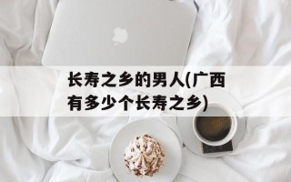 长寿之乡的男人(广西有多少个长寿之乡)