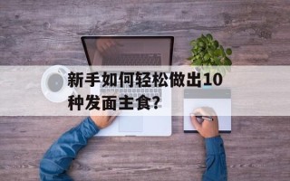 新手如何轻松做出10种发面主食？