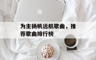 为主扬帆远航歌曲，推荐歌曲排行榜