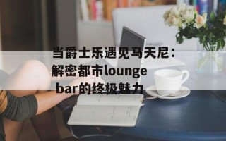 当爵士乐遇见马天尼：解密都市lounge bar的终极魅力