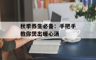 秋季养生必备：手把手教你煲出暖心汤