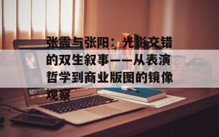 张震与张阳：光影交错的双生叙事——从表演哲学到商业版图的镜像观察