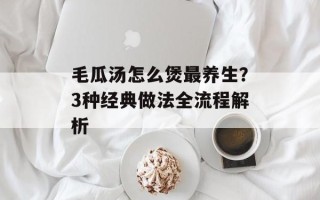 毛瓜汤怎么煲最养生？3种经典做法全流程解析