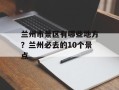 兰州市景区有哪些地方？兰州必去的10个景点