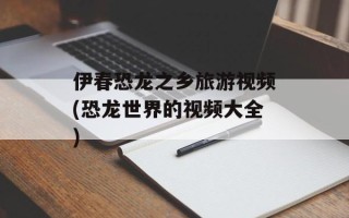 伊春恐龙之乡旅游视频(恐龙世界的视频大全)