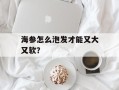 海参怎么泡发才能又大又软？