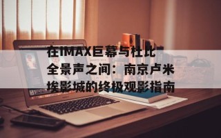 在IMAX巨幕与杜比全景声之间：南京卢米埃影城的终极观影指南