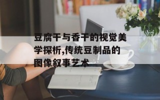 豆腐干与香干的视觉美学探析,传统豆制品的图像叙事艺术