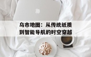 乌市地图：从传统纸质到智能导航的时空穿越