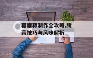 糖醋蒜制作全攻略,腌蒜技巧与风味解析