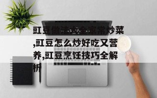 豇豆做法大全家常炒菜,豇豆怎么炒好吃又营养,豇豆烹饪技巧全解析