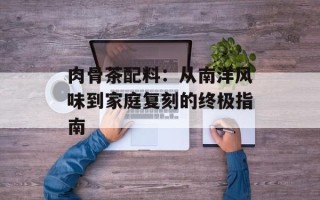 肉骨茶配料：从南洋风味到家庭复刻的终极指南