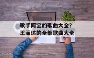 歌手阿宝的歌曲大全？王丽达的全部歌曲大全