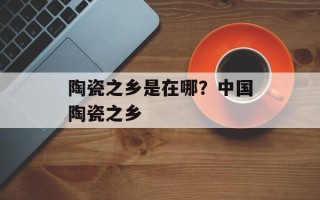 陶瓷之乡是在哪？中国陶瓷之乡