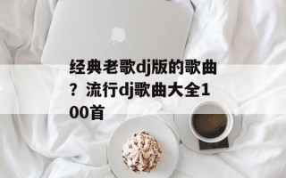 经典老歌dj版的歌曲？流行dj歌曲大全100首