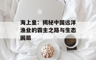 海上皇：揭秘中国远洋渔业的霸主之路与生态困局