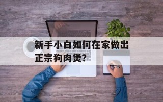 新手小白如何在家做出正宗狗肉煲？
