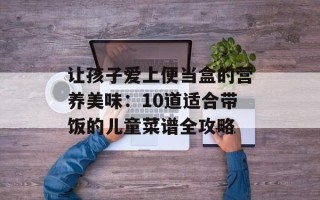 让孩子爱上便当盒的营养美味：10道适合带饭的儿童菜谱全攻略