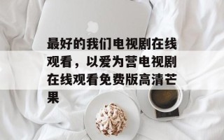 最好的我们电视剧在线观看，以爱为营电视剧在线观看免费版高清芒果